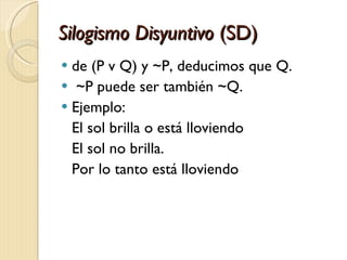 Silogismo Disyuntivo  (SD) de (P v Q) y ~P, deducimos que Q . ~P puede ser también ~Q. Ejemplo: El sol brilla o está lloviendo El sol no brilla. Por lo tanto está lloviendo   