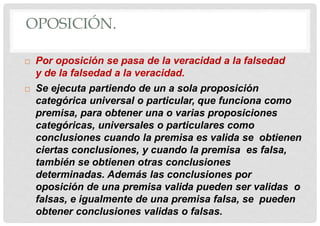 OPOSICIÓN.
 Por oposición se pasa de la veracidad a la falsedad
y de la falsedad a la veracidad.
 Se ejecuta partiendo de un a sola proposición
categórica universal o particular, que funciona como
premisa, para obtener una o varias proposiciones
categóricas, universales o particulares como
conclusiones cuando la premisa es valida se obtienen
ciertas conclusiones, y cuando la premisa es falsa,
también se obtienen otras conclusiones
determinadas. Además las conclusiones por
oposición de una premisa valida pueden ser validas o
falsas, e igualmente de una premisa falsa, se pueden
obtener conclusiones validas o falsas.
 