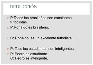 DEDUCCIÓN
 P:Todos los brasileños son excelentes
futbolistas.
 P:Ronaldo es brasileño.
 C: Ronaldo es un excelente futbolista.
 P: Todo los estudiantes son inteligentes.
 P: Pedro es estudiante.
C: Pedro es inteligente.
 