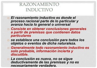 RAZONAMIENTO
INDUCTIVO
 El razonamiento inductivo es donde el
proceso racional parte de lo particular y
avanza hacia lo general o universal
 Consiste en obtener conclusiones generales
a partir de premisas que contienen datos
particulares
 se establece una conclusión para todos los
objetos o eventos de dicha naturaleza.
 Generalmente todo razonamiento inductivo es
solo probable, información incierta y
discutible.
 La conclusión es nueva, no se sigue
deductivamente de las premisas y no es
necesariamente verdadera.
 