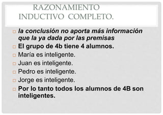 RAZONAMIENTO
INDUCTIVO COMPLETO.
 la conclusión no aporta más información
que la ya dada por las premisas
 El grupo de 4b tiene 4 alumnos.
 María es inteligente.
 Juan es inteligente.
 Pedro es inteligente.
 Jorge es inteligente.
 Por lo tanto todos los alumnos de 4B son
inteligentes.
 