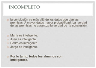 INCOMPLETO
 la conclusión va más allá de los datos que dan las
premisas. A mayor datos mayor probabilidad. La verdad
de las premisas no garantiza la verdad de la conclusión.
 María es inteligente.
 Juan es inteligente.
 Pedro es inteligente.
 Jorge es inteligente.
 Por lo tanto, todos los alumnos son
inteligentes.
 