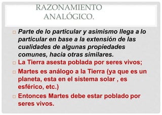 RAZONAMIENTO
ANALÓGICO.
 Parte de lo particular y asimismo llega a lo
particular en base a la extensión de las
cualidades de algunas propiedades
comunes, hacia otras similares.
 La Tierra asesta poblada por seres vivos;
 Martes es análogo a la Tierra (ya que es un
planeta, esta en el sistema solar , es
esférico, etc.)
 Entonces Martes debe estar poblado por
seres vivos.
 