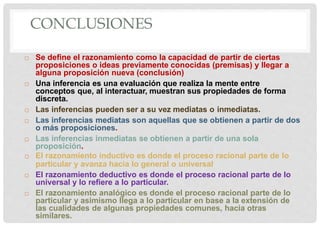 CONCLUSIONES
 Se define el razonamiento como la capacidad de partir de ciertas
proposiciones o ideas previamente conocidas (premisas) y llegar a
alguna proposición nueva (conclusión)
 Una inferencia es una evaluación que realiza la mente entre
conceptos que, al interactuar, muestran sus propiedades de forma
discreta.
 Las inferencias pueden ser a su vez mediatas o inmediatas.
 Las inferencias mediatas son aquellas que se obtienen a partir de dos
o más proposiciones.
 Las inferencias inmediatas se obtienen a partir de una sola
proposición.
 El razonamiento inductivo es donde el proceso racional parte de lo
particular y avanza hacia lo general o universal
 El razonamiento deductivo es donde el proceso racional parte de lo
universal y lo refiere a lo particular.
 El razonamiento analógico es donde el proceso racional parte de lo
particular y asimismo llega a lo particular en base a la extensión de
las cualidades de algunas propiedades comunes, hacia otras
similares.
 