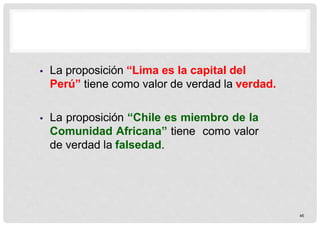  La proposición “Lima es la capital del
Perú” tiene como valor de verdad la verdad.
 La proposición “Chile es miembro de la
Comunidad Africana” tiene como valor
de verdad la falsedad.
45
 