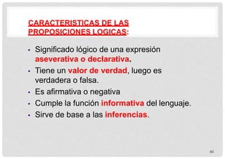 CARACTERISTICAS DE LAS
PROPOSICIONES LOGICAS:
46
 Significado lógico de una expresión
aseverativa o declarativa.
 Tiene un valor de verdad, luego es
verdadera o falsa.
 Es afirmativa o negativa
 Cumple la función informativa del lenguaje.
 Sirve de base a las inferencias.
 