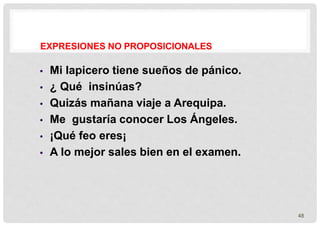 EXPRESIONES NO PROPOSICIONALES
48
 Mi lapicero tiene sueños de pánico.
 ¿ Qué insinúas?
 Quizás mañana viaje a Arequipa.
 Me gustaría conocer Los Ángeles.
 ¡Qué feo eres¡
 A lo mejor sales bien en el examen.
 