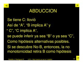 ABDUCCION
 Se tiene C: llovió
 Así de “A”, “B implica A” y
“ C”, “C implica A“,
 se puede inferir ya sea “B” o ya sea “C”,
 Como hipótesis alternativas posibles.
 Si se descubre No-B, entonces, la no
 monotonicidad retira B como hipótesis
 Rodolfo-J. Rodríguez-R.   U.R.L. http://cariari.ucr.ac.cr/~rodolfor   22
 