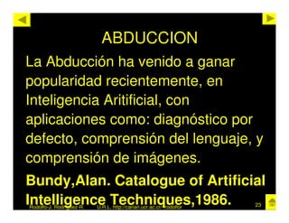 ABDUCCION
La Abducción ha venido a ganar
popularidad recientemente, en
Inteligencia Aritificial, con
aplicaciones como: diagnóstico por
defecto, comprensión del lenguaje, y
comprensión de imágenes.
Bundy,Alan. Catalogue of Artificial
Intelligence Techniques,1986.
Rodolfo-J. Rodríguez-R.   U.R.L. http://cariari.ucr.ac.cr/~rodolfor   23
 