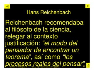 Hans Reichenbach

Reichenbach recomendaba
al filósofo de la ciencia,
relegar al contexto
justificación: “el modo del
pensador de encontrar un
teorema”, así como “los
procesos reales del pensar”
 Rodolfo-J. Rodríguez-R.   U.R.L. http://cariari.ucr.ac.cr/~rodolfor   26
 