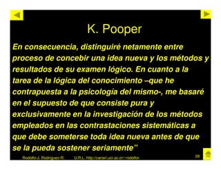 K. Pooper
En consecuencia, distinguiré netamente entre
proceso de concebir una idea nueva y los métodos y
resultados de su examen lógico. En cuanto a la
tarea de la lógica del conocimiento –que he
contrapuesta a la psicología del mismo-, me basaré
en el supuesto de que consiste pura y
exclusivamente en la investigación de los métodos
empleados en las contrastaciones sistemáticas a
que debe someterse toda idea nueva antes de que
se la pueda sostener seriamente”
  Rodolfo-J. Rodríguez-R.   U.R.L. http://cariari.ucr.ac.cr/~rodolfor   28
 