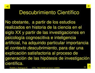 Descubrimiento Científico
No obstante, a partir de los estudios
realizados en historia de la ciencia en el
siglo XX y partir de las investigaciones en
psicología cognoscitiva e inteligencia
artificial, ha adquirido particular importancia
el contexto descubrimiento, para dar una
explicación satisfactoria al proceso de
generación de las hipótesis de investigación
científica.
  Rodolfo-J. Rodríguez-R.   U.R.L. http://cariari.ucr.ac.cr/~rodolfor   29
 