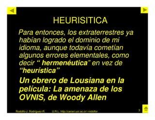 HEURISITICA
 Para entonces, los extraterrestres ya
 habían logrado el dominio de mi
 idioma, aunque todavía cometían
 algunos errores elementales, como
 decir “ hermenéutica” en vez de
 “heurística”
  Un obrero de Lousiana en la
  película: La amenaza de los
  OVNIS, de Woody Allen
Rodolfo-J. Rodríguez-R.   U.R.L. http://cariari.ucr.ac.cr/~rodolfor   3
 