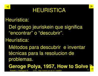HEURISTICA
Heurística:
 Del griego jeuriskein que significa
 “encontrar” o “descubrir”.
Heurística:
 Métodos para descubrir e inventar
 técnicas para la resolucion de
 problemas.
 Geroge Polya, 1957, How to Solve It                                   4
 Rodolfo-J. Rodríguez-R.   U.R.L. http://cariari.ucr.ac.cr/~rodolfor
 