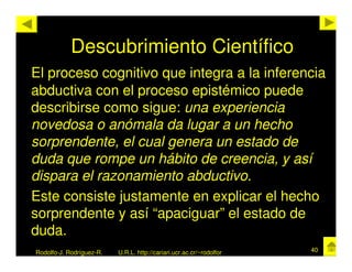 Descubrimiento Científico
El proceso cognitivo que integra a la inferencia
abductiva con el proceso epistémico puede
describirse como sigue: una experiencia
novedosa o anómala da lugar a un hecho
sorprendente, el cual genera un estado de
duda que rompe un hábito de creencia, y así
dispara el razonamiento abductivo.
Este consiste justamente en explicar el hecho
sorprendente y así “apaciguar” el estado de
duda.
Rodolfo-J. Rodríguez-R.   U.R.L. http://cariari.ucr.ac.cr/~rodolfor   40
 