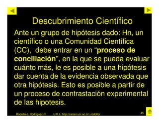 Descubrimiento Científico
Ante un grupo de hipótesis dado: Hn, un
científico o una Comunidad Científica
(CC), debe entrar en un “proceso de
conciliación”, en la que se pueda evaluar
cuánto más, le es posible a una hipótesis
dar cuenta de la evidencia observada que
otra hipótesis. Esto es posible a partir de
un proceso de contrastación experimental
de las hipotesis.
Rodolfo-J. Rodríguez-R.   U.R.L. http://cariari.ucr.ac.cr/~rodolfor   45
 