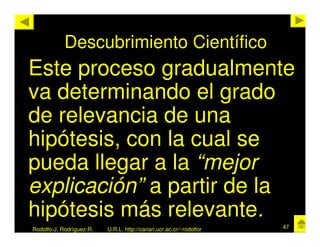 Descubrimiento Científico
Este proceso gradualmente
va determinando el grado
de relevancia de una
hipótesis, con la cual se
pueda llegar a la “mejor
explicación” a partir de la
hipótesis más relevante.
Rodolfo-J. Rodríguez-R.   U.R.L. http://cariari.ucr.ac.cr/~rodolfor   47
 