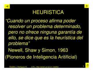 HEURISTICA
“Cuando un proceso afirma poder
  resolver un problema determinado,
  pero no ofrece ninguna garantía de
  ello, se dice que es la heurística del
  problema”
  Newell, Shaw y Simon, 1963
(Pioneros de Inteligencia Aritificial)
  Rodolfo-J. Rodríguez-R.   U.R.L. http://cariari.ucr.ac.cr/~rodolfor   5
 