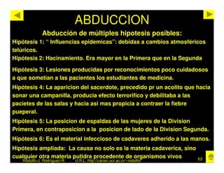 ABDUCCION
             Abducción de múltiples hipotesis posibles:
Hipótesis 1: “ Influencias epidemicas”: debidas a cambios atmosféricos
telúricos.
Hipótesis 2: Hacinamiento. Era mayor en la Primera que en la Segunda

Hipótesis 3: Lesiones producidas por reconocimientos poco cuidadosos
a que sometian a las pacientes los estudiantes de medicina.
Hipótesis 4: La aparicion del sacerdote, precedido pr un acolito que hacia
sonar una campanilla, producia efecto terrorifico y debilitaba a las
pacietes de las salas y hacia asi mas propicia a contraer la fiebre
pueperal.
Hipótesis 5: La posicion de espaldas de las mujeres de la Division
Primera, en contraposicion a la posicion de lado de la Division Segunda.
Hipótesis 6: Es el material infeccioso de cadaveres adherido a las manos.
Hipótesis ampliada: La causa no solo es la materia cadaverica, sino
cualquier otra materia putidra procedente de organismos vivos            63
   Rodolfo-J. Rodríguez-R.   U.R.L. http://cariari.ucr.ac.cr/~rodolfor
 