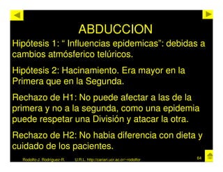 ABDUCCION
Hipótesis 1: “ Influencias epidemicas”: debidas a
cambios atmósferico telúricos.
Hipótesis 2: Hacinamiento. Era mayor en la
Primera que en la Segunda.
Rechazo de H1: No puede afectar a las de la
primera y no a la segunda, como una epidemia
puede respetar una División y atacar la otra.
Rechazo de H2: No habia diferencia con dieta y
cuidado de los pacientes.
  Rodolfo-J. Rodríguez-R.   U.R.L. http://cariari.ucr.ac.cr/~rodolfor   64
 