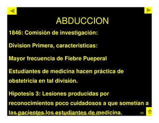 ABDUCCION
1846: Comisión de investigación:

Division Primera, caracteristicas:

Mayor frecuencia de Fiebre Pueperal

Estudiantes de medicina hacen práctica de
obstetricia en tal división.

Hipotesis 3: Lesiones producidas por
reconocimientos poco cuidadosos a que sometían a
lasRodolfo-J. Rodríguez-R.losU.R.L. http://cariari.ucr.ac.cr/~rodolfor
    pacientes                 estudiantes de medicina.                   65
 
