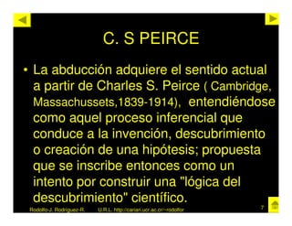 C. S PEIRCE
• La abducción adquiere el sentido actual
  a partir de Charles S. Peirce ( Cambridge,
  Massachussets,1839-1914), entendiéndose
  como aquel proceso inferencial que
  conduce a la invención, descubrimiento
  o creación de una hipótesis; propuesta
  que se inscribe entonces como un
  intento por construir una "lógica del
  descubrimiento" científico.
 Rodolfo-J. Rodríguez-R.   U.R.L. http://cariari.ucr.ac.cr/~rodolfor   7
 