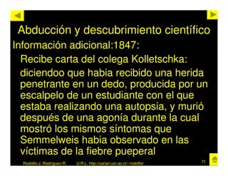 Abducción y descubrimiento científico
Información adicional:1847:
  Recibe carta del colega Kolletschka:
  diciendoo que habia recibido una herida
  penetrante en un dedo, producida por un
  escalpelo de un estudiante con el que
  estaba realizando una autopsia, y murió
  después de una agonía durante la cual
  mostró los mismos síntomas que
  Semmelweis habia observado en las
  víctimas de la fiebre pueperal
  Rodolfo-J. Rodríguez-R.   U.R.L. http://cariari.ucr.ac.cr/~rodolfor   71
 