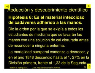 Abducción y descubrimiento científico
Hipótesis 6: Es el material infeccioso
de cadáveres adherido a las manos.
Dio la orden por la que se exigía a todos los
estudiantes de medicina que se lavarán las
manos con una solucion de cal clorurada antes
de reconocer a ninguna enferma.
La mortalidad puerperal comenzo a decrecer, y
en el ano 1848 descendio hasta el 1, 27% en la
División primera, frente al 1,33 de la Segunda.
 Rodolfo-J. Rodríguez-R.   U.R.L. http://cariari.ucr.ac.cr/~rodolfor   73
 