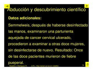 Abducción y descubrimiento científico
Datos adicionales:
Semmelweis, después de haberse desinfectado
las manos, examinaron una parturienta
aquejada de cancer cervical ulcerado,
procedieron a examinar a otras doce mujeres,
sin desinfectarse de nuevo. Resultado: Once
de las doce pacientes murieron de fiebre
pueperal.
 Rodolfo-J. Rodríguez-R.   U.R.L. http://cariari.ucr.ac.cr/~rodolfor   74
 