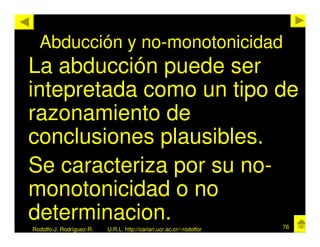 Abducción y no-monotonicidad
La abducción puede ser
intepretada como un tipo de
razonamiento de
conclusiones plausibles.
Se caracteriza por su no-
monotonicidad o no
determinacion.                                                        76
Rodolfo-J. Rodríguez-R.   U.R.L. http://cariari.ucr.ac.cr/~rodolfor
 