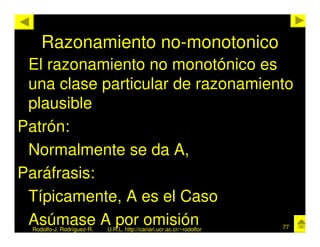 Razonamiento no-monotonico
 El razonamiento no monotónico es
 una clase particular de razonamiento
 plausible
Patrón:
 Normalmente se da A,
Paráfrasis:
 Típicamente, A es el Caso
 Asúmase A por omisión
  Rodolfo-J. Rodríguez-R.   U.R.L. http://cariari.ucr.ac.cr/~rodolfor   77
 