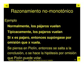Razonamiento no-monotónico
Ejemplo
 Normalmente, los pájaros vuelan
 Típicacamente, los pajaros vuelan
 Si x es pajaro, entonces supóngase por
 omisión que x vuela.
 Se piensa en Piolín, entonces se salta a la
 conclusión, o se hace la hipótesis por omisión
 que Piolin puede volar.                      78
  Rodolfo-J. Rodríguez-R.   U.R.L. http://cariari.ucr.ac.cr/~rodolfor
 
