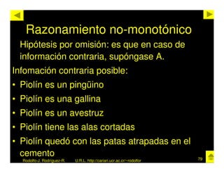 Razonamiento no-monotónico
 Hipótesis por omisión: es que en caso de
 información contraria, supóngase A.
Infomación contraria posible:
• Piolín es un pingüino
• Piolín es una gallina
• Piolín es un avestruz
• Piolín tiene las alas cortadas
• Piolín quedó con las patas atrapadas en el
  cemento                                                               79
  Rodolfo-J. Rodríguez-R.   U.R.L. http://cariari.ucr.ac.cr/~rodolfor
 