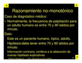Razonamiento no-monotónico
Caso de diagnóstico médico:
• Normalmente, la frecuencia de palpitación para
  un adulto humano es entre 70 y 90 latidos por
  minuto.
Dato:
  Este es un paciente humano, típico, adulto,
  Hipótesis:debe tener entre 70 y 90 latidos por
  minuto.
 Información contraria, conlleva a la abducción de
 nuevas hipótesis explicativas
  Rodolfo-J. Rodríguez-R.   U.R.L. http://cariari.ucr.ac.cr/~rodolfor   80
 