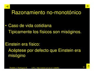 Razonamiento no-monotónico

• Caso de vida cotidiana
  Típicamente los físicos son misóginos.

Einstein era físico:
 Acéptese por defecto que Einstein era
 misógino

  Rodolfo-J. Rodríguez-R.   U.R.L. http://cariari.ucr.ac.cr/~rodolfor   81
 