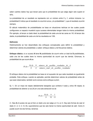 Inferencia Estadística, conceptos básicos
Olj 2013 Página 2
saber cuántos dados hay que lanzar para que la probabilidad de que salga algún seis supere el
50%.
La probabilidad de un resultado se representa con un número entre 0 y 1, ambos inclusive. La
probabilidad 0 indica que el resultado no ocurrirá nunca, y la probabilidad 1, que el resultado ocurrirá
siempre.
El cálculo matemático de probabilidades se basa en situaciones teóricas en las cuales puede
configurarse un espacio muestral cuyos sucesos elementales tengan todos la misma probabilidad.
Por ejemplo, al lanzar un dado ideal, la probabilidad de cada una de las caras es 1/6. Al lanzar dos
dados, la probabilidad de cada uno de los resultados es 1/36.
Definición
Históricamente se han desarrollado dos enfoques conceptuales para definir la probabilidad y
determinar valores de probabilidad, a saber: enfoque clásico y de frecuencia relativa.
Enfoque clásico, si un suceso A tiene N posibilidades de ocurrir entre un total de S posibilidades,
cada una de las cuales tiene la misma oportunidad de ocurrir que las demás. Entonces, la
probabilidad de que ocurra A es
resultadosposiblesdetotalnúmero
Aderesultadosposiblesdenúmero
S
N
S
AN
AP
____
_____)(
)( 
El enfoque clásico de la probabilidad se basa en el supuesto de que cada resultado es igualmente
probable. Este enfoque, cuando es aplicable; permite determinar valores de probabilidad antes de
que sean observados, también se le conoce como enfoque a priori.
Ej: 1.- En un mazo de naipes debidamente barajados que contiene 4 ases y otros 48 naipes, la
probabilidad de obtener un as (A) en una sola extracción es de
13
1
52
4)(
)( 
S
AN
AP
2.- Sea A el suceso de que al tirar un dado una vez salga un 3 o un 4. Hay seis formas de caer el
dado {1, 2, 3, 4, 5 ó 6}, supondremos que las seis tienen la misma oportunidad de salir. Como A
puede ocurrir de dos formas, tenemos
 