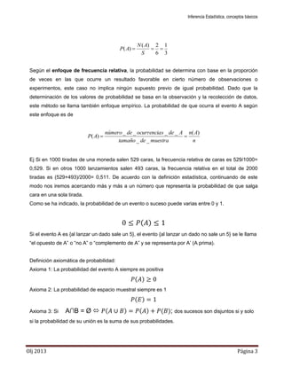Inferencia Estadística, conceptos básicos
Olj 2013 Página 3
3
1
6
2)(
)( 
S
AN
AP
Según el enfoque de frecuencia relativa, la probabilidad se determina con base en la proporción
de veces en las que ocurre un resultado favorable en cierto número de observaciones o
experimentos, este caso no implica ningún supuesto previo de igual probabilidad. Dado que la
determinación de los valores de probabilidad se basa en la observación y la recolección de datos,
este método se llama también enfoque empírico. La probabilidad de que ocurra el evento A según
este enfoque es de
n
An
muestradetamaño
Adesocurrenciadenúmero
AP
)(
__
____
)( 
Ej Si en 1000 tiradas de una moneda salen 529 caras, la frecuencia relativa de caras es 529/1000=
0,529. Si en otros 1000 lanzamientos salen 493 caras, la frecuencia relativa en el total de 2000
tiradas es (529+493)/2000= 0,511. De acuerdo con la definición estadística, continuando de este
modo nos iremos acercando más y más a un número que representa la probabilidad de que salga
cara en una sola tirada.
Como se ha indicado, la probabilidad de un evento o suceso puede varias entre 0 y 1.
( )
Si el evento A es {al lanzar un dado sale un 5}, el evento {al lanzar un dado no sale un 5} se le llama
“el opuesto de A” o “no A” o “complemento de A” y se representa por A’ (A prima).
Definición axiomática de probabilidad:
Axioma 1: La probabilidad del evento A siempre es positiva
( )
Axioma 2: La probabilidad de espacio muestral siempre es 1
( )
Axioma 3: Si A∩B = Ø  ( ) ( ) ( ); dos sucesos son disjuntos si y solo
si la probabilidad de su unión es la suma de sus probabilidades.
 