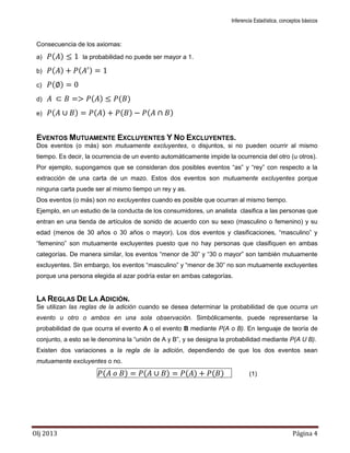 Inferencia Estadística, conceptos básicos
Olj 2013 Página 4
Consecuencia de los axiomas:
a) ( ) la probabilidad no puede ser mayor a 1.
b) ( ) ( )
c) ( )
d) ( ) ( )
e) ( ) ( ) ( ) ( )
EVENTOS MUTUAMENTE EXCLUYENTES Y NO EXCLUYENTES.
Dos eventos (o más) son mutuamente excluyentes, o disjuntos, si no pueden ocurrir al mismo
tiempo. Es decir, la ocurrencia de un evento automáticamente impide la ocurrencia del otro (u otros).
Por ejemplo, supongamos que se consideran dos posibles eventos “as” y “rey” con respecto a la
extracción de una carta de un mazo. Estos dos eventos son mutuamente excluyentes porque
ninguna carta puede ser al mismo tiempo un rey y as.
Dos eventos (o más) son no excluyentes cuando es posible que ocurran al mismo tiempo.
Ejemplo, en un estudio de la conducta de los consumidores, un analista clasifica a las personas que
entran en una tienda de artículos de sonido de acuerdo con su sexo (masculino o femenino) y su
edad (menos de 30 años o 30 años o mayor). Los dos eventos y clasificaciones, “masculino” y
“femenino” son mutuamente excluyentes puesto que no hay personas que clasifiquen en ambas
categorías. De manera similar, los eventos “menor de 30” y “30 o mayor” son también mutuamente
excluyentes. Sin embargo, los eventos “masculino” y “menor de 30” no son mutuamente excluyentes
porque una persona elegida al azar podría estar en ambas categorías.
LA REGLAS DE LA ADICIÓN.
Se utilizan las reglas de la adición cuando se desea determinar la probabilidad de que ocurra un
evento u otro o ambos en una sola observación. Simbólicamente, puede representarse la
probabilidad de que ocurra el evento A o el evento B mediante P(A o B). En lenguaje de teoría de
conjunto, a esto se le denomina la “unión de A y B”, y se designa la probabilidad mediante P(A U B).
Existen dos variaciones a la regla de la adición, dependiendo de que los dos eventos sean
mutuamente excluyentes o no.
( ) ( ) ( ) ( ) (1)
 