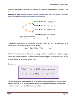 Inferencia Estadística, conceptos básicos
Olj 2013 Página 7
Si se lanza dos veces una moneda, la probabilidad de que ambos resultados sean “cara” es ½ x ½ =
¼
Diagrama de árbol: los diagramas de árbol son particularmente útiles para ilustrar los posibles
eventos asociados con observaciones o ensayos secuenciales.
Para eventos dependientes, la probabilidad de ocurrencia de A y B es la probabilidad de A
multiplicada por la probabilidad condicional de B dado A.
( ) ( ) ( ) (4)
Esta fórmula se denomina con frecuencia la regla general de la multiplicación, debido a que para
eventos que son independientes, la probabilidad condicional ( ) es simplemente igual al valor
de la probabilidad no condicional (simpe) P(B).
En resumen:
( ) ( ) ( ) eventos dependientes.
( ) ( ) ( ) eventos independientes.
Ejemplo: supongamos que se sabe que un conjunto de 10 repuestos contienen 8 en buen estado
(B) y dos con fallas (F). Si se seleccionan al azar dos repuestos sin reemplazo, la secuencia de
posibles resultados y las probabilidades correspondientes son:
 