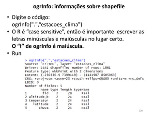• Digite o código:
ogrInfo(".",“estacoes_clima")
• O R é “case sensitive”, então é importante escrever as
letras minúsculas e maiúsculas no lugar certo.
O “I” de ogrInfo é maiúscula.
• Run
ogrInfo: informações sobre shapefile
100
 