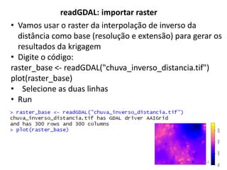 • Vamos usar o raster da interpolação de inverso da
distância como base (resolução e extensão) para gerar os
resultados da krigagem
• Digite o código:
raster_base <- readGDAL("chuva_inverso_distancia.tif")
plot(raster_base)
• Selecione as duas linhas
• Run
readGDAL: importar raster
103
 