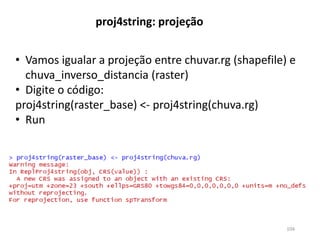 • Vamos igualar a projeção entre chuvar.rg (shapefile) e
chuva_inverso_distancia (raster)
• Digite o código:
proj4string(raster_base) <- proj4string(chuva.rg)
• Run
proj4string: projeção
104
 