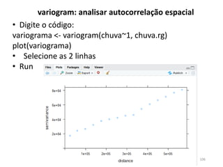 • Digite o código:
variograma <- variogram(chuva~1, chuva.rg)
plot(variograma)
• Selecione as 2 linhas
• Run
variogram: analisar autocorrelação espacial
106
 