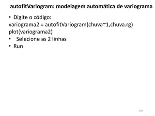 • Digite o código:
variograma2 = autofitVariogram(chuva~1,chuva.rg)
plot(variograma2)
• Selecione as 2 linhas
• Run
autofitVariogram: modelagem automática de variograma
108
 