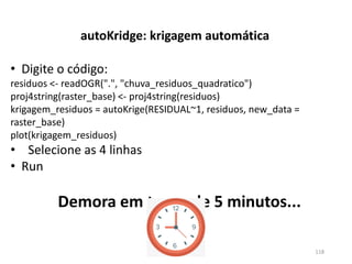 • Digite o código:
residuos <- readOGR(".", "chuva_residuos_quadratico")
proj4string(raster_base) <- proj4string(residuos)
krigagem_residuos = autoKrige(RESIDUAL~1, residuos, new_data =
raster_base)
plot(krigagem_residuos)
• Selecione as 4 linhas
• Run
Demora em torno de 5 minutos...
autoKridge: krigagem automática
118
 