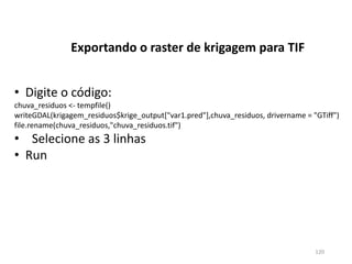 • Digite o código:
chuva_residuos <- tempfile()
writeGDAL(krigagem_residuos$krige_output["var1.pred"],chuva_residuos, drivername = "GTiff")
file.rename(chuva_residuos,"chuva_residuos.tif")
• Selecione as 3 linhas
• Run
Exportando o raster de krigagem para TIF
120
 