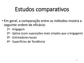 Estudos comparativos
• Em geral, a comparação entre os métodos mostra a
seguinte ordem de eficácia:
1º - Krigagem
2º - Spline (com suposições mais simples que a krigagem)
3º - Estimadores locais
4º - Superfícies de Tendência
129
 