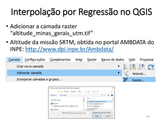 Interpolação por Regressão no QGIS
• Adicionar a camada raster
“altitude_minas_gerais_utm.tif”
• Altitude da missão SRTM, obtida no portal AMBDATA do
INPE: http://www.dpi.inpe.br/Ambdata/
143
 