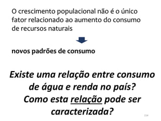 Existe uma relação entre consumo
de água e renda no país?
Como esta relação pode ser
caracterizada?
O crescimento populacional não é o único
fator relacionado ao aumento do consumo
de recursos naturais
novos padrões de consumo
154
 