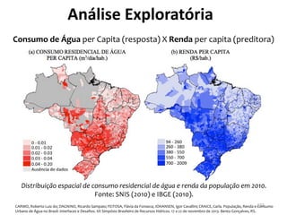 Consumo de Água per Capita (resposta) X Renda per capita (preditora)
CARMO, Roberto Luiz do; DAGNINO, Ricardo Sampaio; FEITOSA, Flávia da Fonseca; JOHANSEN, Igor Cavallini; CRAICE, Carla. População, Renda e Consumo
Urbano de Água no Brasil: Interfaces e Desafios. XX Simpósio Brasileiro de Recursos Hídricos. 17 a 22 de novembro de 2013. Bento Gonçalves, RS.
Distribuição espacial de consumo residencial de água e renda da população em 2010.
Fonte: SNIS (2010) e IBGE (2010).
Análise Exploratória
155
 